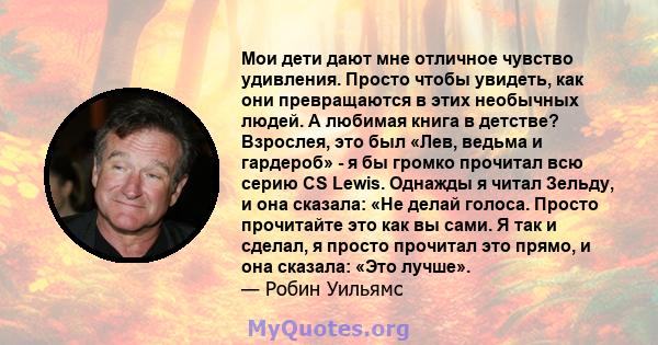 Мои дети дают мне отличное чувство удивления. Просто чтобы увидеть, как они превращаются в этих необычных людей. А любимая книга в детстве? Взрослея, это был «Лев, ведьма и гардероб» - я бы громко прочитал всю серию CS