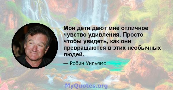 Мои дети дают мне отличное чувство удивления. Просто чтобы увидеть, как они превращаются в этих необычных людей.