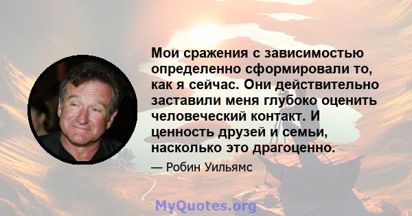 Мои сражения с зависимостью определенно сформировали то, как я сейчас. Они действительно заставили меня глубоко оценить человеческий контакт. И ценность друзей и семьи, насколько это драгоценно.