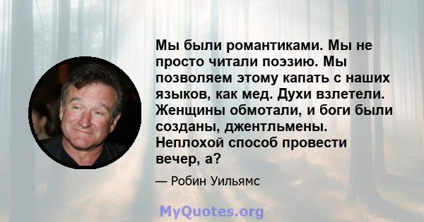 Мы были романтиками. Мы не просто читали поэзию. Мы позволяем этому капать с наших языков, как мед. Духи взлетели. Женщины обмотали, и боги были созданы, джентльмены. Неплохой способ провести вечер, а?