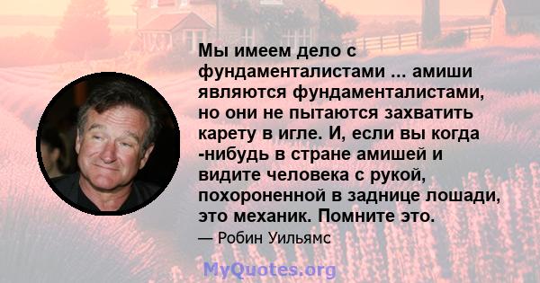 Мы имеем дело с фундаменталистами ... амиши являются фундаменталистами, но они не пытаются захватить карету в игле. И, если вы когда -нибудь в стране амишей и видите человека с рукой, похороненной в заднице лошади, это