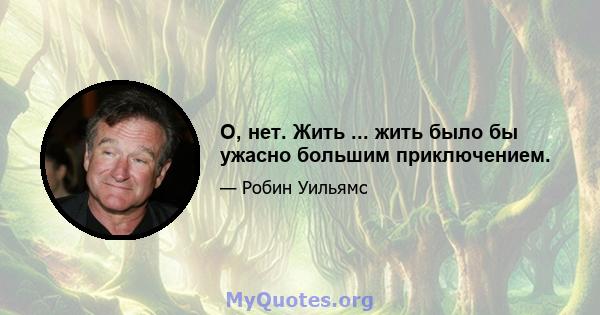 О, нет. Жить ... жить было бы ужасно большим приключением.