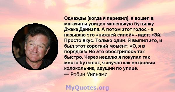 Однажды [когда я пережил], я вошел в магазин и увидел маленькую бутылку Джека Даниэля. А потом этот голос - я называю это «нижней силой» - идет: «Эй. Просто вкус. Только один. Я выпил это, и был этот короткий момент: