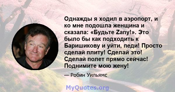 Однажды я ходил в аэропорт, и ко мне подошла женщина и сказала: «Будьте Zany!». Это было бы как подходить к Баришикову и уйти, педи! Просто сделай плиту! Сделай это! Сделай полет прямо сейчас! Поднимите мою жену!