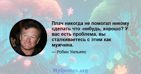 Плач никогда не помогал никому сделать что -нибудь, хорошо? У вас есть проблема, вы сталкиваетесь с этим как мужчина.