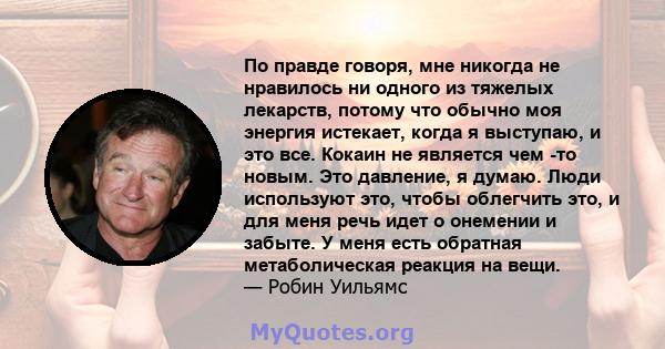 По правде говоря, мне никогда не нравилось ни одного из тяжелых лекарств, потому что обычно моя энергия истекает, когда я выступаю, и это все. Кокаин не является чем -то новым. Это давление, я думаю. Люди используют