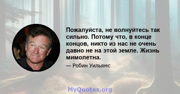 Пожалуйста, не волнуйтесь так сильно. Потому что, в конце концов, никто из нас не очень давно не на этой земле. Жизнь мимолетна.