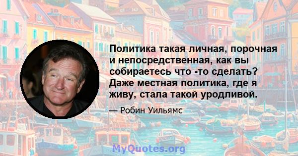 Политика такая личная, порочная и непосредственная, как вы собираетесь что -то сделать? Даже местная политика, где я живу, стала такой уродливой.