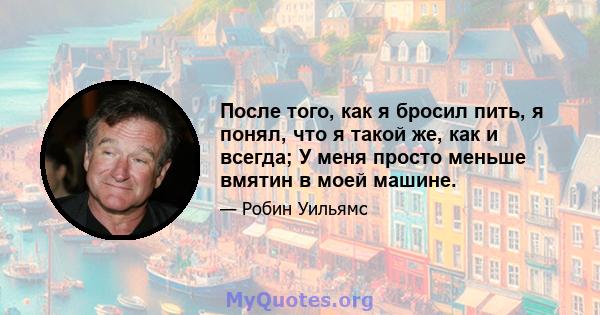 После того, как я бросил пить, я понял, что я такой же, как и всегда; У меня просто меньше вмятин в моей машине.