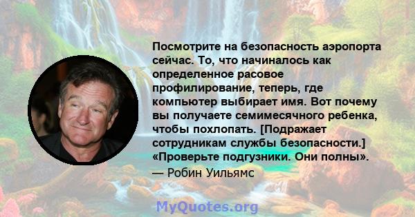 Посмотрите на безопасность аэропорта сейчас. То, что начиналось как определенное расовое профилирование, теперь, где компьютер выбирает имя. Вот почему вы получаете семимесячного ребенка, чтобы похлопать. [Подражает