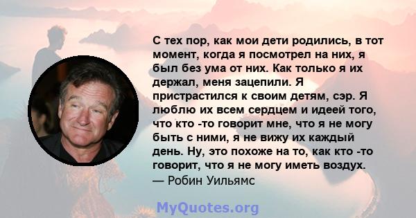 С тех пор, как мои дети родились, в тот момент, когда я посмотрел на них, я был без ума от них. Как только я их держал, меня зацепили. Я пристрастился к своим детям, сэр. Я люблю их всем сердцем и идеей того, что кто