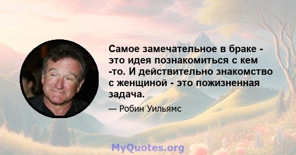 Самое замечательное в браке - это идея познакомиться с кем -то. И действительно знакомство с женщиной - это пожизненная задача.