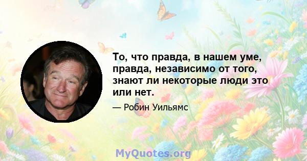 То, что правда, в нашем уме, правда, независимо от того, знают ли некоторые люди это или нет.