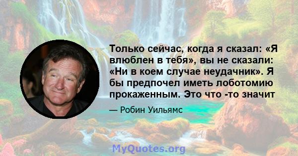 Только сейчас, когда я сказал: «Я влюблен в тебя», вы не сказали: «Ни в коем случае неудачник». Я бы предпочел иметь лоботомию прокаженным. Это что -то значит