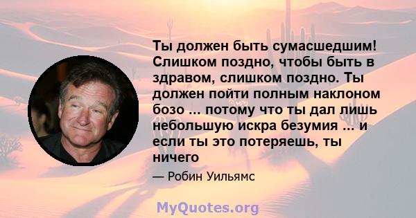 Ты должен быть сумасшедшим! Слишком поздно, чтобы быть в здравом, слишком поздно. Ты должен пойти полным наклоном бозо ... потому что ты дал лишь небольшую искра безумия ... и если ты это потеряешь, ты ничего