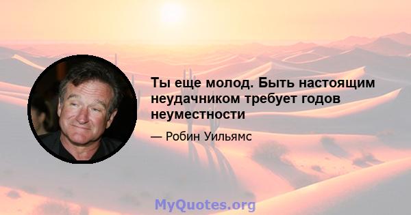 Ты еще молод. Быть настоящим неудачником требует годов неуместности