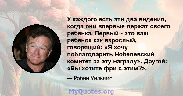 У каждого есть эти два видения, когда они впервые держат своего ребенка. Первый - это ваш ребенок как взрослый, говорящий: «Я хочу поблагодарить Нобелевский комитет за эту награду». Другой: «Вы хотите фри с этим?».