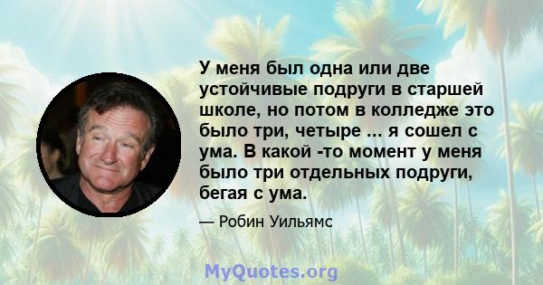 У меня был одна или две устойчивые подруги в старшей школе, но потом в колледже это было три, четыре ... я сошел с ума. В какой -то момент у меня было три отдельных подруги, бегая с ума.