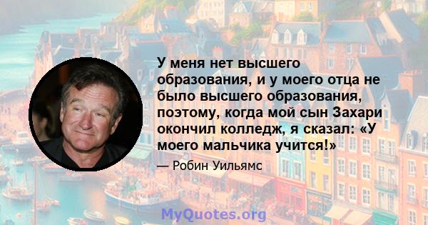 У меня нет высшего образования, и у моего отца не было высшего образования, поэтому, когда мой сын Захари окончил колледж, я сказал: «У моего мальчика учится!»