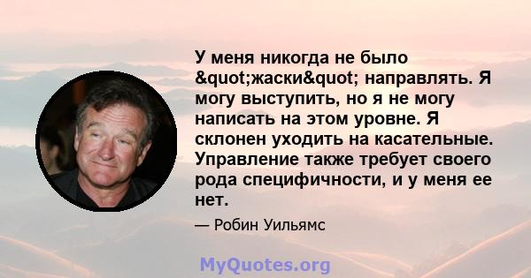 У меня никогда не было "жаски" направлять. Я могу выступить, но я не могу написать на этом уровне. Я склонен уходить на касательные. Управление также требует своего рода специфичности, и у меня ее нет.