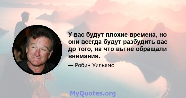 У вас будут плохие времена, но они всегда будут разбудить вас до того, на что вы не обращали внимания.