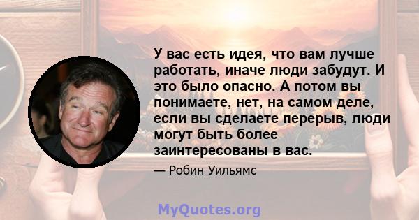 У вас есть идея, что вам лучше работать, иначе люди забудут. И это было опасно. А потом вы понимаете, нет, на самом деле, если вы сделаете перерыв, люди могут быть более заинтересованы в вас.