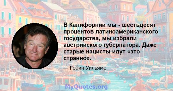 В Калифорнии мы - шестьдесят процентов латиноамериканского государства, мы избрали австрийского губернатора. Даже старые нацисты идут «это странно».