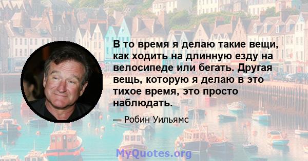 В то время я делаю такие вещи, как ходить на длинную езду на велосипеде или бегать. Другая вещь, которую я делаю в это тихое время, это просто наблюдать.