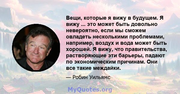 Вещи, которые я вижу в будущем. Я вижу ... это может быть довольно невероятно, если мы сможем овладеть несколькими проблемами, например, воздух и вода может быть хорошей. Я вижу, что правительства, растворяющие эти