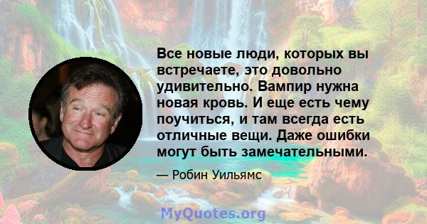 Все новые люди, которых вы встречаете, это довольно удивительно. Вампир нужна новая кровь. И еще есть чему поучиться, и там всегда есть отличные вещи. Даже ошибки могут быть замечательными.