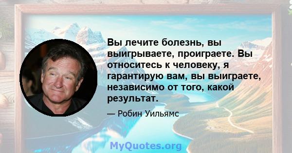 Вы лечите болезнь, вы выигрываете, проиграете. Вы относитесь к человеку, я гарантирую вам, вы выиграете, независимо от того, какой результат.