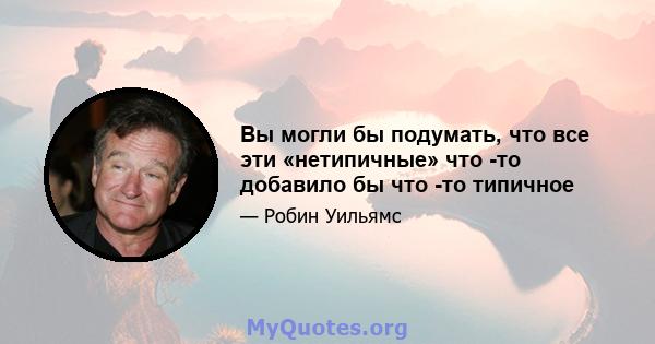 Вы могли бы подумать, что все эти «нетипичные» что -то добавило бы что -то типичное