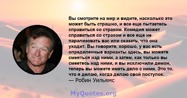 Вы смотрите на мир и видите, насколько это может быть страшно, и все еще пытаетесь справиться со страхом. Комедия может справиться со страхом и все еще не парализовать вас или сказать, что она уходит. Вы говорите,