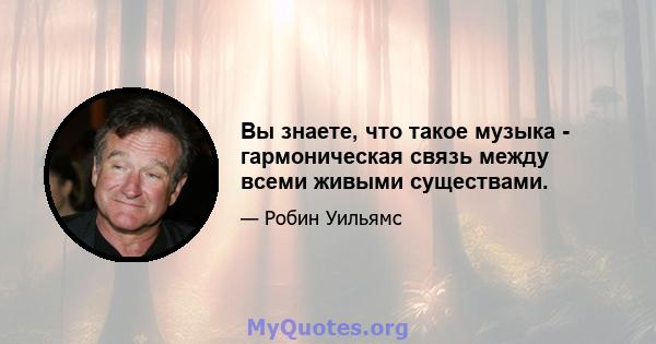 Вы знаете, что такое музыка - гармоническая связь между всеми живыми существами.