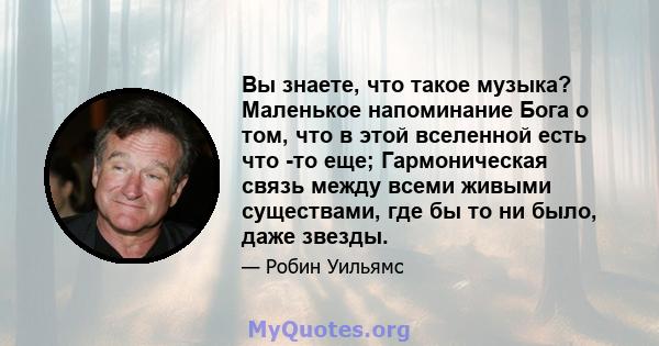 Вы знаете, что такое музыка? Маленькое напоминание Бога о том, что в этой вселенной есть что -то еще; Гармоническая связь между всеми живыми существами, где бы то ни было, даже звезды.