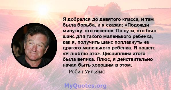 Я добрался до девятого класса, и там была борьба, и я сказал: «Подожди минутку, это весело». По сути, это был шанс для такого маленького ребенка, как я, получить шанс поплакнуть на другого маленького ребенка. Я пошел: