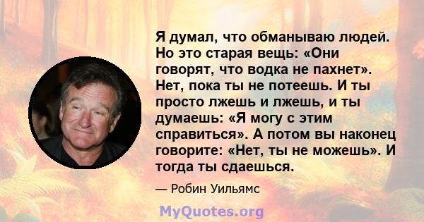 Я думал, что обманываю людей. Но это старая вещь: «Они говорят, что водка не пахнет». Нет, пока ты не потеешь. И ты просто лжешь и лжешь, и ты думаешь: «Я могу с этим справиться». А потом вы наконец говорите: «Нет, ты