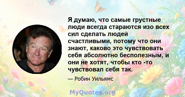 Я думаю, что самые грустные люди всегда стараются изо всех сил сделать людей счастливыми, потому что они знают, каково это чувствовать себя абсолютно бесполезным, и они не хотят, чтобы кто -то чувствовал себя так.