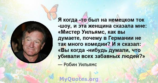 Я когда -то был на немецком ток -шоу, и эта женщина сказала мне: «Мистер Уильямс, как вы думаете, почему в Германии не так много комедии? И я сказал: «Вы когда -нибудь думали, что убивали всех забавных людей?»