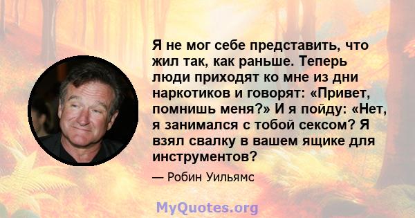 Я не мог себе представить, что жил так, как раньше. Теперь люди приходят ко мне из дни наркотиков и говорят: «Привет, помнишь меня?» И я пойду: «Нет, я занимался с тобой сексом? Я взял свалку в вашем ящике для