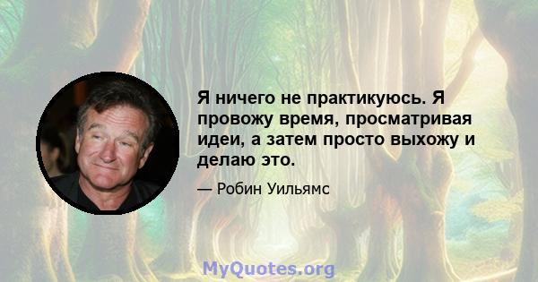 Я ничего не практикуюсь. Я провожу время, просматривая идеи, а затем просто выхожу и делаю это.