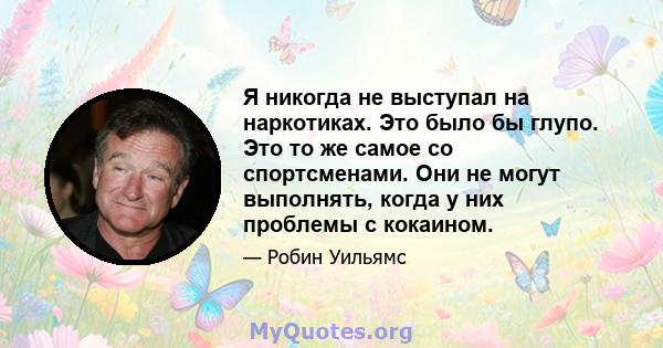 Я никогда не выступал на наркотиках. Это было бы глупо. Это то же самое со спортсменами. Они не могут выполнять, когда у них проблемы с кокаином.