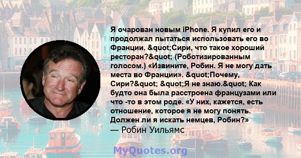 Я очарован новым iPhone. Я купил его и продолжал пытаться использовать его во Франции. "Сири, что такое хороший ресторан?" (Роботизированным голосом.) «Извините, Робин. Я не могу дать места во Франции».