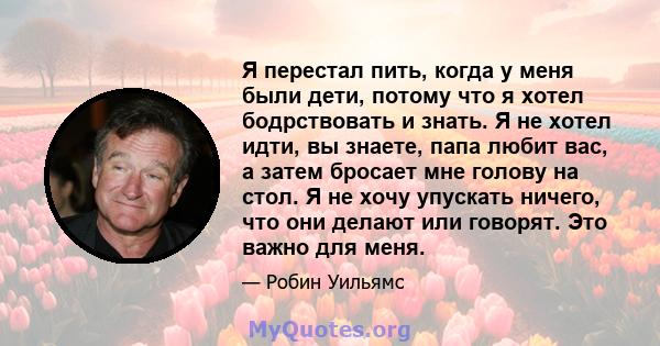 Я перестал пить, когда у меня были дети, потому что я хотел бодрствовать и знать. Я не хотел идти, вы знаете, папа любит вас, а затем бросает мне голову на стол. Я не хочу упускать ничего, что они делают или говорят.