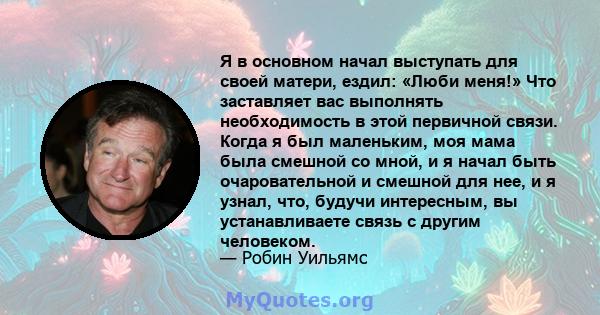 Я в основном начал выступать для своей матери, ездил: «Люби меня!» Что заставляет вас выполнять необходимость в этой первичной связи. Когда я был маленьким, моя мама была смешной со мной, и я начал быть очаровательной и 