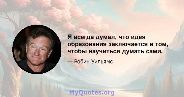 Я всегда думал, что идея образования заключается в том, чтобы научиться думать сами.