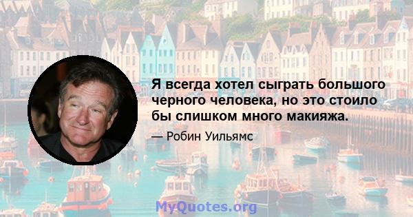 Я всегда хотел сыграть большого черного человека, но это стоило бы слишком много макияжа.