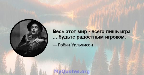 Весь этот мир - всего лишь игра ... будьте радостным игроком.