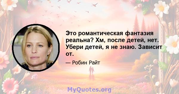 Это романтическая фантазия реальна? Хм, после детей, нет. Убери детей, я не знаю. Зависит от.