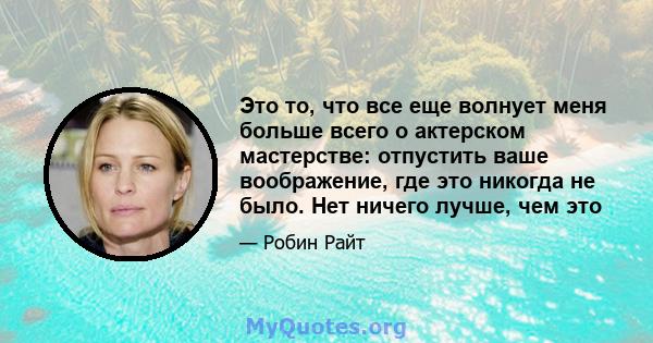 Это то, что все еще волнует меня больше всего о актерском мастерстве: отпустить ваше воображение, где это никогда не было. Нет ничего лучше, чем это